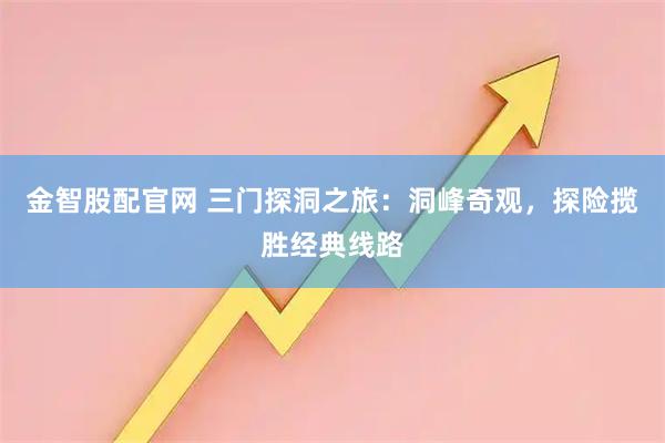 金智股配官网 三门探洞之旅：洞峰奇观，探险揽胜经典线路