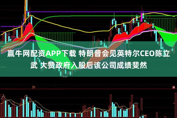 赢牛网配资APP下载 特朗普会见英特尔CEO陈立武 大赞政府入股后该公司成绩斐然