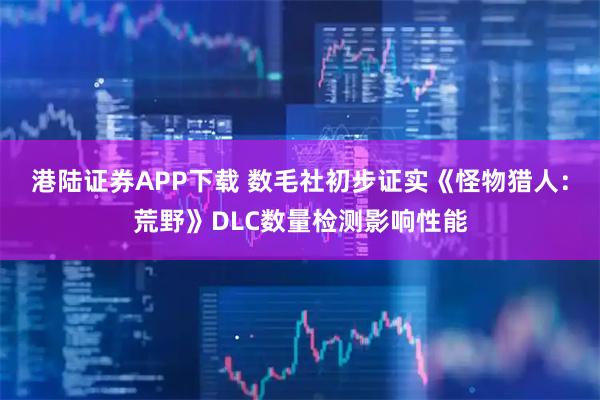 港陆证券APP下载 数毛社初步证实《怪物猎人：荒野》DLC数量检测影响性能