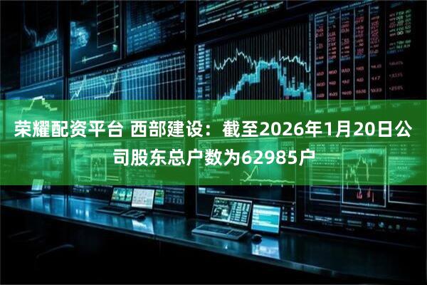 荣耀配资平台 西部建设：截至2026年1月20日公司股东总户数为62985户