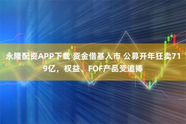 永隆配资APP下载 资金借基入市 公募开年狂卖719亿，权益、FOF产品受追捧
