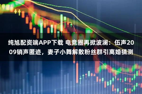 纯旭配资端APP下载 电竞圈再掀波澜：伍声2009销声匿迹，妻子小舞解散粉丝群引离婚猜测
