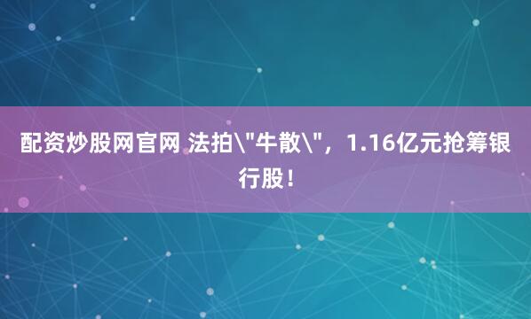 配资炒股网官网 法拍＂牛散＂，1.16亿元抢筹银行股！
