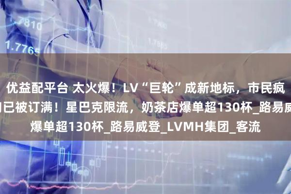 优益配平台 太火爆！LV“巨轮”成新地标，市民疯狂涌入，餐厅7月下旬已被订满！星巴克限流，奶茶店爆单超130杯_路易威登_LVMH集团_客流
