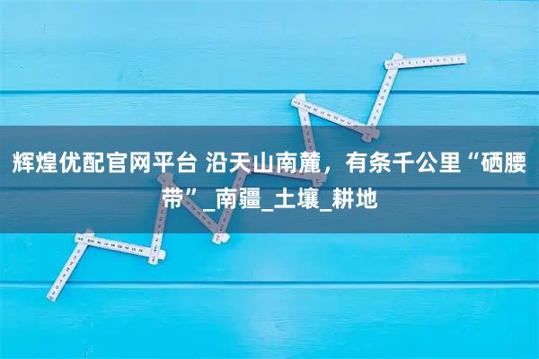 辉煌优配官网平台 沿天山南麓，有条千公里“硒腰带”_南疆_土壤_耕地