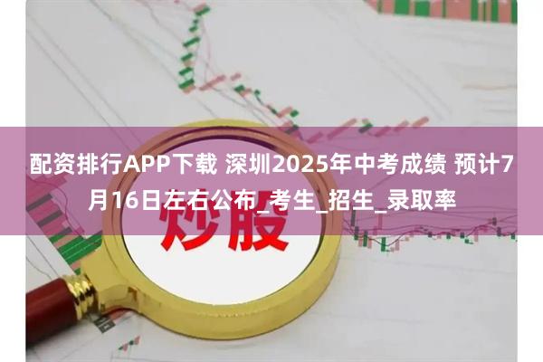 配资排行APP下载 深圳2025年中考成绩 预计7月16日左右公布_考生_招生_录取率