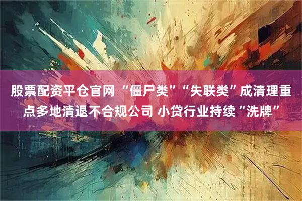股票配资平仓官网 “僵尸类”“失联类”成清理重点多地清退不合规公司 小贷行业持续“洗牌”