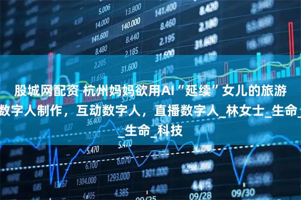 股城网配资 杭州妈妈欲用AI“延续”女儿的旅游梦，数字人制作，互动数字人，直播数字人_林女士_生命_科技