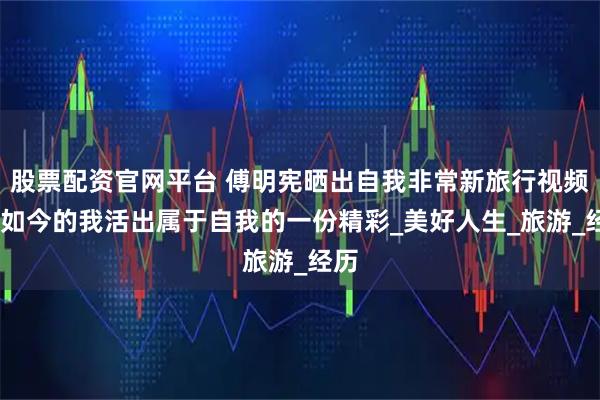 股票配资官网平台 傅明宪晒出自我非常新旅行视频——如今的我活出属于自我的一份精彩_美好人生_旅游_经历