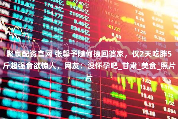 聚赢配资官网 张馨予随何捷回婆家，仅2天吃胖5斤超强食欲惊人，网友：没怀孕吧_甘肃_美食_照片