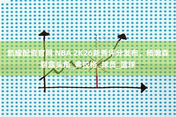 凯耀配资官网 NBA 2K26新秀评分发布，杨瀚森崭露头角_弗拉格_球员_篮球