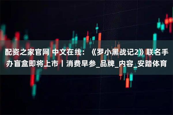 配资之家官网 中文在线：《罗小黑战记2》联名手办盲盒即将上市丨消费早参_品牌_内容_安踏体育