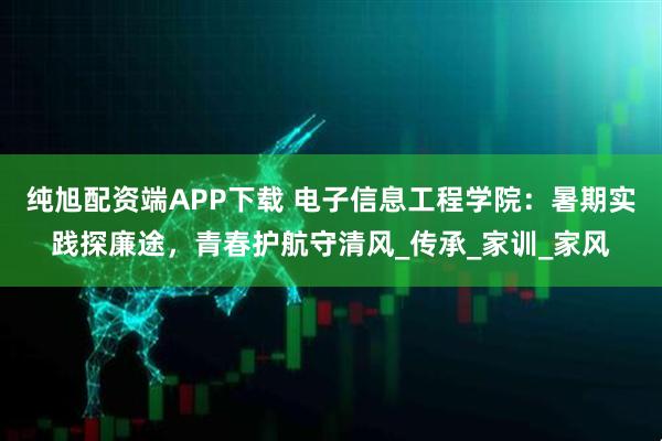 纯旭配资端APP下载 电子信息工程学院：暑期实践探廉途，青春护航守清风_传承_家训_家风