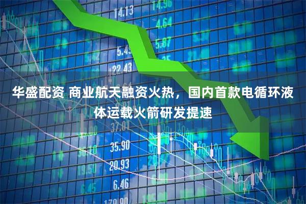 华盛配资 商业航天融资火热，国内首款电循环液体运载火箭研发提速