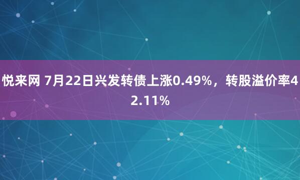悦来网 7月22日兴发转债上涨0.49%，转股溢价率42.11%