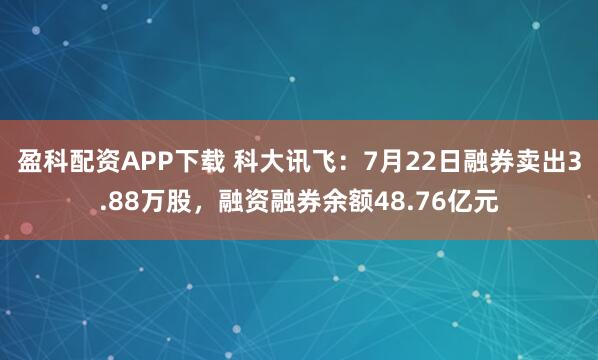 盈科配资APP下载 科大讯飞：7月22日融券卖出3.88万股，融资融券余额48.76亿元