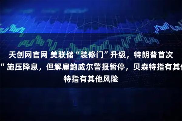 天创网官网 美联储“装修门”升级，特朗普首次“上门”施压降息，但解雇鲍威尔警报暂停，贝森特指有其他风险