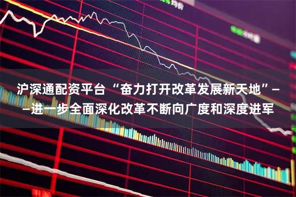 沪深通配资平台 “奋力打开改革发展新天地”——进一步全面深化改革不断向广度和深度进军