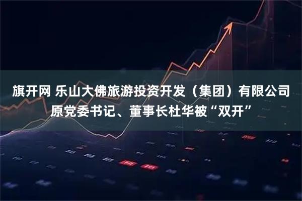 旗开网 乐山大佛旅游投资开发（集团）有限公司原党委书记、董事长杜华被“双开”