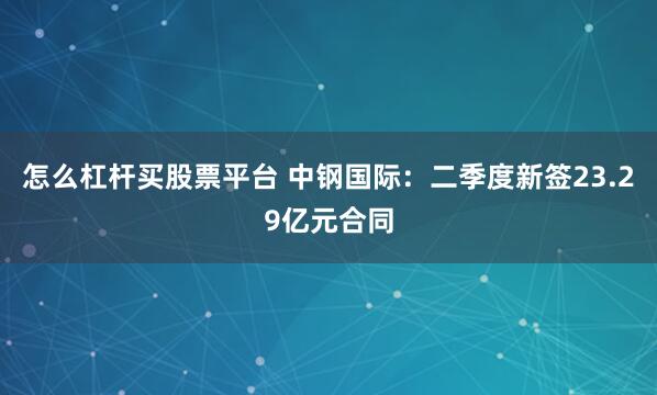 怎么杠杆买股票平台 中钢国际：二季度新签23.29亿元合同