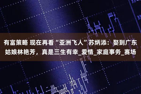 有富策略 现在再看“亚洲飞人”苏炳添:娶到广东姑娘林艳芳,真是三生有幸_爱情_家庭事务_赛场