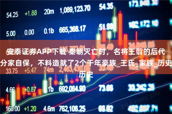 安泰证券APP下载 秦朝灭亡时,名将王翦的后代分家自保,不料造就了2个千年豪族_王氏_家族_历史