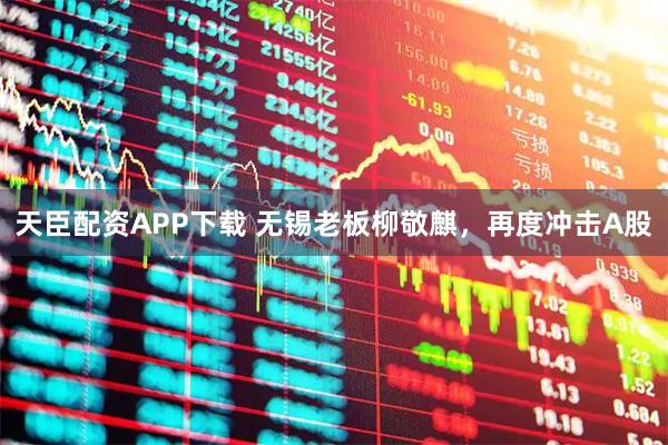 天臣配资APP下载 无锡老板柳敬麒，再度冲击A股