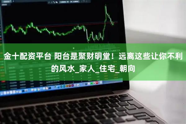 金十配资平台 阳台是聚财明堂！远离这些让你不利的风水_家人_住宅_朝向