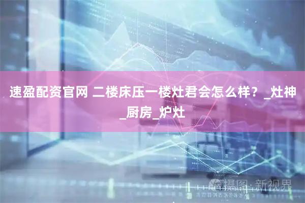 速盈配资官网 二楼床压一楼灶君会怎么样？_灶神_厨房_炉灶