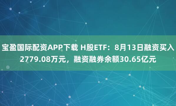 宝盈国际配资APP下载 H股ETF：8月13日融资买入2779.08万元，融资融券余额30.65亿元