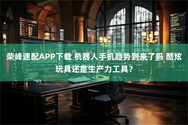 荣峰速配APP下载 机器人手机趋势到来了吗 酷炫玩具还是生产力工具？