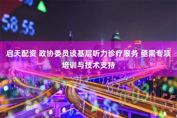 启天配资 政协委员谈基层听力诊疗服务 亟需专项培训与技术支持