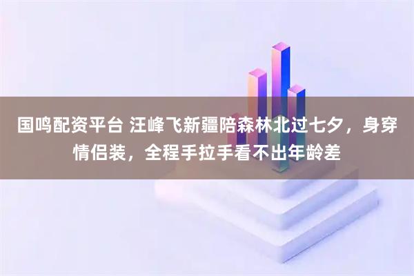 国鸣配资平台 汪峰飞新疆陪森林北过七夕，身穿情侣装，全程手拉手看不出年龄差