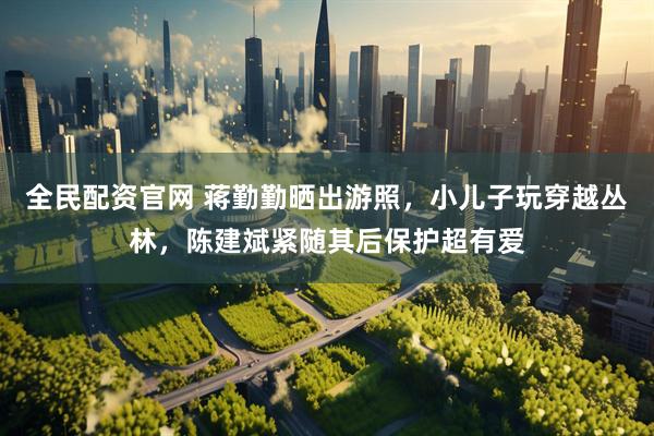 全民配资官网 蒋勤勤晒出游照，小儿子玩穿越丛林，陈建斌紧随其后保护超有爱