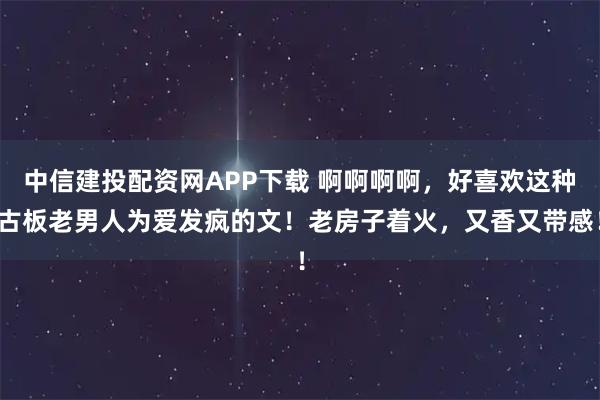 中信建投配资网APP下载 啊啊啊啊，好喜欢这种古板老男人为爱发疯的文！老房子着火，又香又带感！