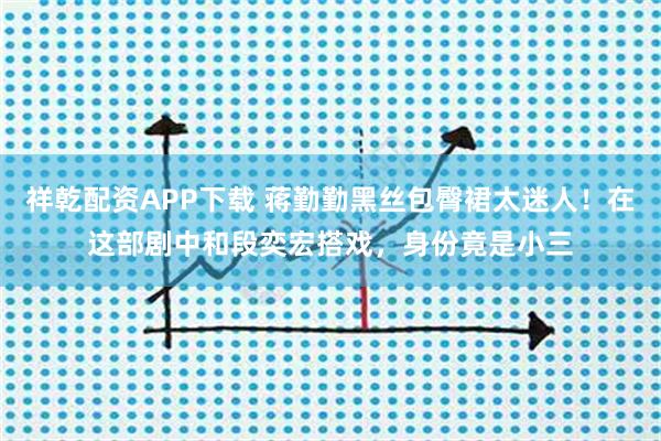 祥乾配资APP下载 蒋勤勤黑丝包臀裙太迷人！在这部剧中和段奕宏搭戏，身份竟是小三