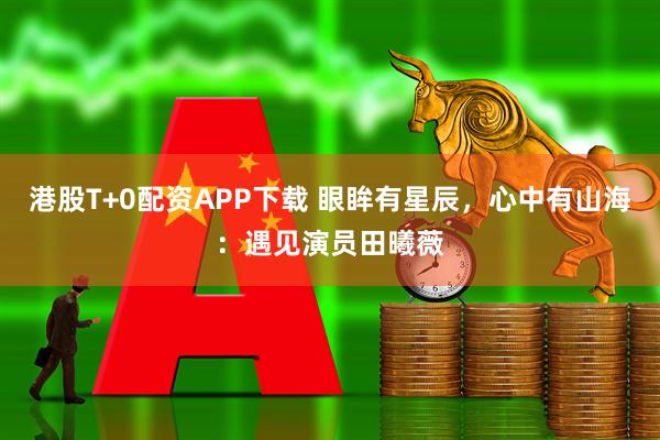 港股T+0配资APP下载 眼眸有星辰，心中有山海：遇见演员田曦薇