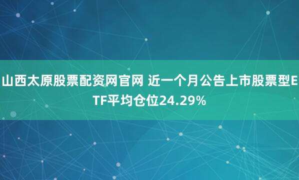 山西太原股票配资网官网 近一个月公告上市股票型ETF平均仓位24.29%