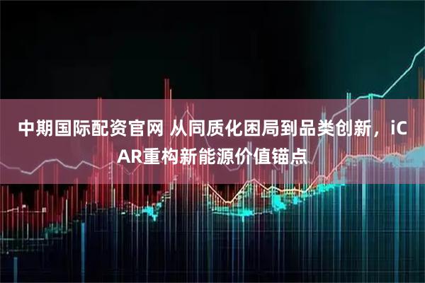 中期国际配资官网 从同质化困局到品类创新，iCAR重构新能源价值锚点