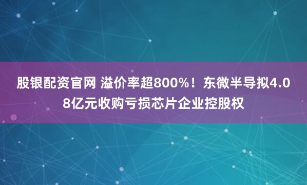 股银配资官网 溢价率超800%!东微半导拟4.08亿元收购亏损芯片企业控股权